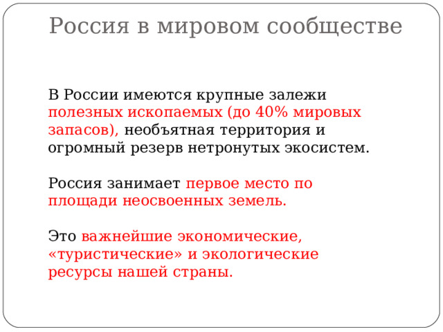 Россия в мировом сообществе   В России имеются крупные залежи полезных ископаемых (до 40% мировых запасов), необъятная территория и огромный резерв нетронутых экосистем. Россия занимает первое место по площади неосвоенных земель. Это важнейшие  экономические, «туристические» и экологические ресурсы нашей страны. 