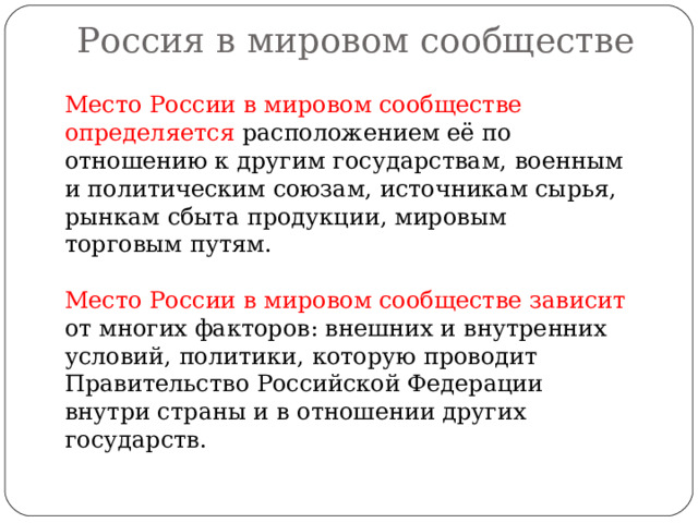 Россия в мировом сообществе   Место России в мировом сообществе определяется расположением её по отношению к другим государствам, военным и политическим союзам, источникам сырья, рынкам сбыта продукции, мировым торговым путям. Место России в мировом сообществе зависит от многих факторов: внешних и внутренних условий, политики, которую проводит Правительство Российской Федерации внутри страны и в отношении других государств. 