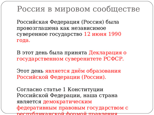 Россия в мировом сообществе   Российская Федерация (Россия) была провозглашена как независимое суверенное государство 12 июня 1990 года. В этот день была принята Декларация о государственном суверенитете РСФСР. Этот день является днём образования Российской Федерации (России). Согласно статье 1 Конституции Российской Федерации, наша страна является демократическим федеративным правовым государством с республиканской формой правления. 
