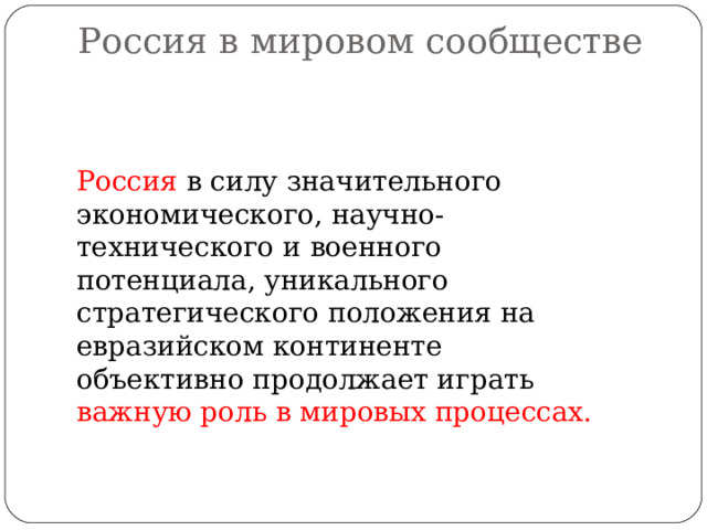 Россия в мировом сообществе   Россия в силу значительного экономического, научно-технического и военного потенциала, уникального стратегического положения на евразийском континенте объективно продолжает играть важную роль в мировых процессах. 