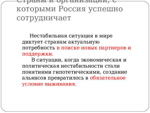 Страны и организации, с которыми Россия успешно сотрудничает Нестабильная ситуация в мире диктует странам актуальную потребность в поиске новых партнеров и поддержки.  В ситуации, когда экономическая и политическая нестабильности стали понятиями гипотетическими, создание альянсов превратилось в обязательное условие выживания. 