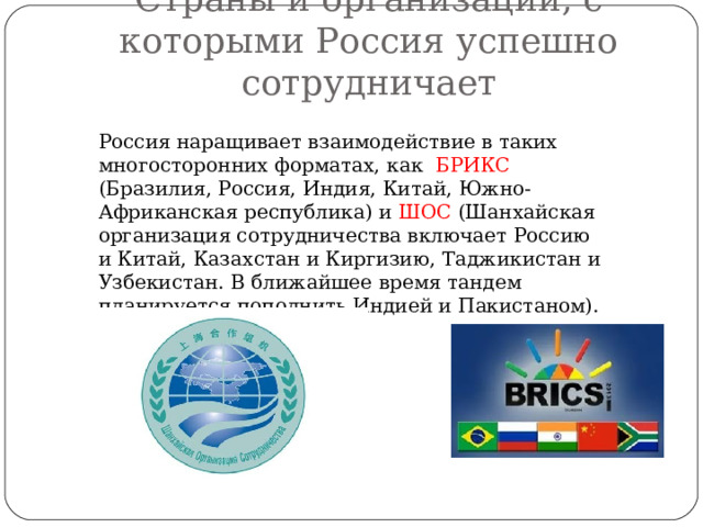 Страны и организации, с которыми Россия успешно сотрудничает Россия наращивает взаимодействие в таких многосторонних форматах, как БРИКС (Бразилия, Россия, Индия, Китай, Южно-Африканская республика) и ШОС (Шанхайская организация сотрудничества включает Россию и Китай, Казахстан и Киргизию, Таджикистан и Узбекистан. В ближайшее время тандем планируется пополнить Индией и Пакистаном). 
