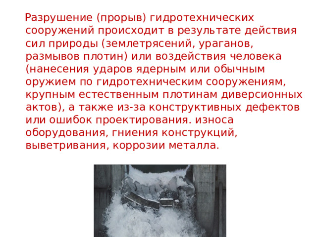  Разрушение (прорыв) гидротехнических сооружений происходит в результате действия сил природы (землетрясений, ураганов, размывов плотин) или воздействия человека (нанесения ударов ядерным или обычным оружием по гидротехническим сооружениям, крупным естественным плотинам диверсионных актов), а также из-за конструктивных дефектов или ошибок проектирования. износа оборудования, гниения конструкций, выветривания, коррозии металла.    