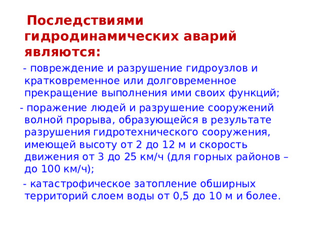   Последствиями гидродинамических аварий являются:  - повреждение и разрушение гидроузлов и кратковременное или долговременное прекращение выполнения ими своих функций;  - поражение людей и разрушение сооружений волной прорыва, образующейся в результате разрушения гидротехнического сооружения, имеющей высоту от 2 до 12 м и скорость движения от 3 до 25 км/ч (для горных районов – до 100 км/ч);  - катастрофическое затопление обширных территорий слоем воды от 0,5 до 10 м и более. 