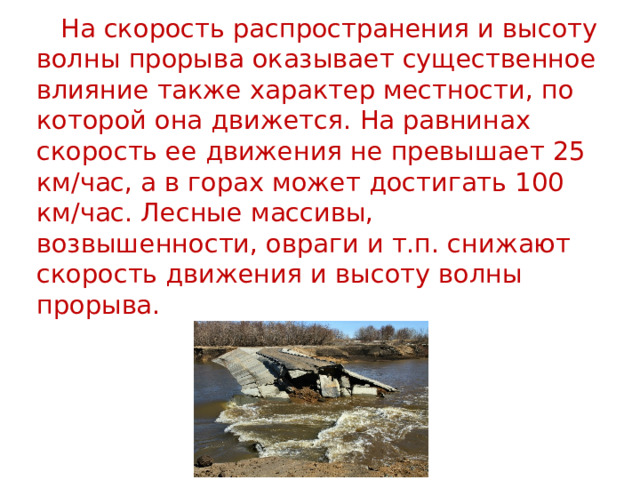  На скорость распространения и высоту волны прорыва оказывает существенное влияние также характер местности, по которой она движется. На равнинах скорость ее движения не превышает 25 км/час, а в горах может достигать 100 км/час. Лесные массивы, возвышенности, овраги и т.п. снижают скорость движения и высоту волны прорыва. 