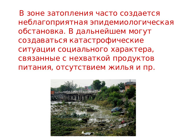  В зоне затопления часто создается неблагопpиятная эпидемиологическая обстановка. В дальнейшем могут создаваться катастpофические ситуации социального хаpактеpа, связанные с нехваткой пpодуктов питания, отсутствием жилья и пp. 