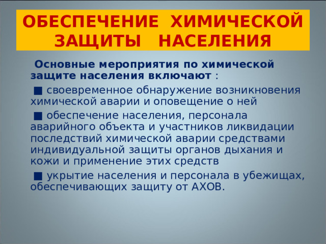 ОБЕСПЕЧЕНИЕ ХИМИЧЕСКОЙ ЗАЩИТЫ НАСЕЛЕНИЯ  Основные мероприятия по химической защите населения включают  :   ■  своевременное обнаружение возникновения химической аварии и оповещение о ней ■ обеспечение населения, персонала аварийного объекта и участников ликвидации последствий химической аварии средствами индивидуальной защиты органов дыхания и кожи и применение этих средств ■ укрытие населения и персонала в убежищах, обеспечивающих защиту от АХОВ. 