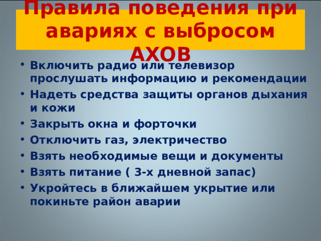 Правила поведения при авариях с выбросом АХОВ Включить радио или телевизор прослушать информацию и рекомендации Надеть средства защиты органов дыхания и кожи Закрыть окна и форточки Отключить газ, электричество Взять необходимые вещи и документы Взять питание ( 3-х дневной запас) Укройтесь в ближайшем укрытие или покиньте район аварии  