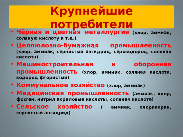 Крупнейшие потребители Чёрная и цветная металлургия (хлор, аммиак, соляную кислоту и т.д.) Целлюлозно-бумажная промышленность (хлор, аммиак, сернистый ангидрид, сероводород, соляная кислота) Машиностроительная и оборонная промышленность (хлор, аммиак, соляная кислота, водород фтористый) Коммунальное хозяйство (хлор, аммиак) Медицинская промышленность (аммиак, хлор, фосген, нитрил акриловые кислоты, соляная кислота) Сельское хозяйство ( аммиак, хлорпикрин, сернистый ангидрид)  