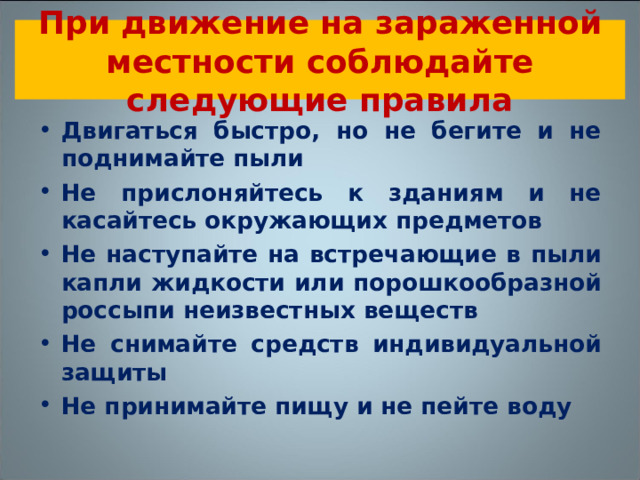 При движение на зараженной местности соблюдайте следующие правила Двигаться быстро, но не бегите и не поднимайте пыли Не прислоняйтесь к зданиям и не касайтесь окружающих предметов Не наступайте на встречающие в пыли капли жидкости или порошкообразной россыпи неизвестных веществ Не снимайте средств индивидуальной защиты Не принимайте пищу и не пейте воду 