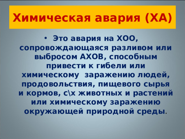 Химическая авария (ХА) Это авария на ХОО, сопровождающаяся разливом или выбросом АХОВ, способным привести к гибели или химическому заражению людей, продовольствия, пищевого сырья и кормов, с\х животных и растений или химическому заражению окружающей природной среды . 
