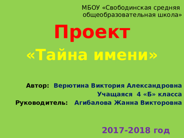 МБОУ «Свободинская средняя  общеобразовательная школа» Проект «Тайна имени»  Автор: Верютина Виктория Александровна Учащаяся 4 «Б» класса Руководитель: Агибалова Жанна Викторовна    2017-2018 год 