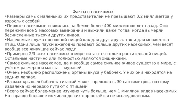 Факты о насекомых Размеры самых маленьких их представителей не превышают 0,2 миллиметра у взрослых особей. Первые насекомые появились на Земле более 400 миллионов лет назад. Они пережили все 5 массовых вымираний и выжили даже тогда, когда вымерли бесчисленные тысячи других видов. Насекомые служат основной пищей как для друг друга, так и для множества птиц. Одни лишь пауки ежегодно поедают больше других насекомых, чем весят вообще все живущие сейчас люди. Примерно 2/3 всех насекомых в мире питаются только растительной пищей. Остальные частично или полностью являются хищниками. Самое сильное насекомое, да и вообще самое сильное живое существо в мире, с учётом размеров и массы — муравей. Очень необычно расположены органы вкуса у бабочек. У них они находятся на задних лапках. Размах крыльев бабочек-тизаний может превышать 30 сантиметров, поэтому издалека их нередко путают с птицами. Всего сейчас более-менее изучено чуть больше, чем 1 миллион видов насекомых. Но гораздо большее их число до сих пор остаётся не исследованным. 