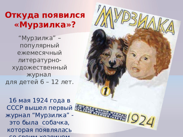 Откуда появился «Мурзилка»? “ Мурзилка” – популярный ежемесячный литературно-художественный журнал  для детей 6 – 12 лет. 16 мая 1924 года в СССР вышел первый журнал “Мурзилка” - это была собачка, которая появлялась со своим хозяином Петей. 