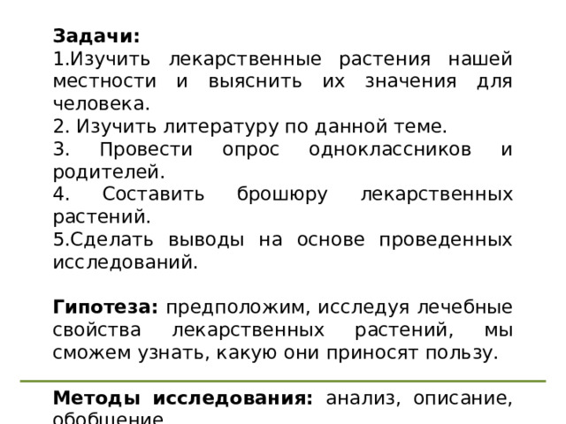 Задачи: 1.Изучить лекарственные растения нашей местности и выяснить их значения для человека. 2. Изучить литературу по данной теме. 3. Провести опрос одноклассников и родителей. 4. Составить брошюру лекарственных растений. 5.Сделать выводы на основе проведенных исследований. Гипотеза: предположим, исследуя лечебные свойства лекарственных растений, мы сможем узнать, какую они приносят пользу. Методы исследования: анализ, описание, обобщение. 