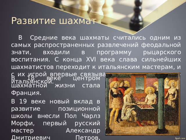 Развитие шахмат В Средние века шахматы считались одним из самых распространенных развлечений феодальной знати, входили в программу рыцарского воспитания. С конца XVI века слава сильнейших шахматистов переходит к итальянским мастерам, и с их игрой впервые связывается понятие школы – итальянской. В 18 веке центром шахматной жизни стала Франция. В 19 веке новый вклад в развитие позиционной школы внесли Пол Чарлз Морфи, первый русский мастер Александр Дмитриевич Петров, первый чемпион мира по шахматам Вильгельм Стейниц. 
