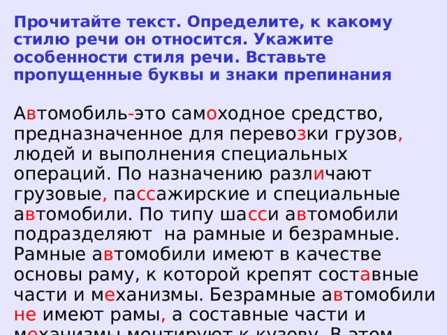 Прочитайте текст. Определите, к какому стилю речи он относится. Укажите особенности стиля речи. Вставьте пропущенные буквы и знаки препинания А в томобиль - это сам о ходное средство, предназначенное для перево з ки грузов , людей и выполнения специальных операций. По назначению разл и чают грузовые , па сс ажирские и специальные а в томобили. По типу ша сс и а в томобили подразделяют на рамные и безрамные. Рамные а в томобили имеют в качестве основы раму, к которой крепят сост а вные части и м е ханизмы. Безрамные а в томобили не имеют рамы , а составные части и м е ханизмы монтируют к кузову. В этом случае кузов а в томобиля называют н е сущим.  