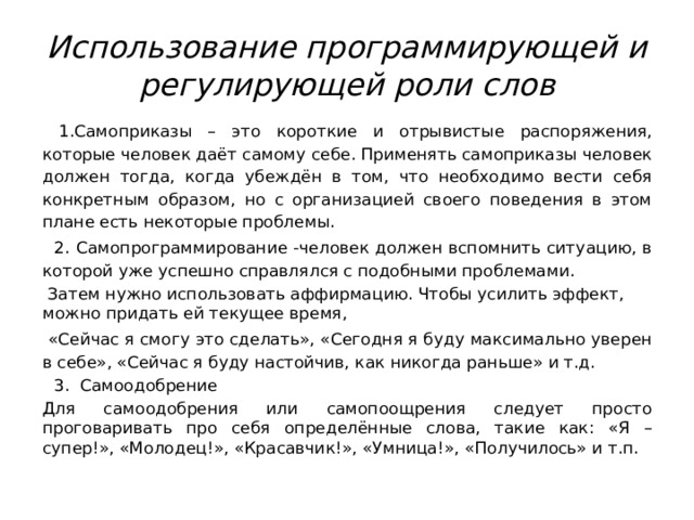 Использование программирующей и регулирующей роли слов  1.Самоприказы – это короткие и отрывистые распоряжения, которые человек даёт самому себе. Применять самоприказы человек должен тогда, когда убеждён в том, что необходимо вести себя конкретным образом, но с организацией своего поведения в этом плане есть некоторые проблемы.  2.  Самопрограммирование -ч еловек должен вспомнить ситуацию, в которой уже успешно справлялся с подобными проблемами.  Затем нужно использовать аффирмацию. Чтобы усилить эффект, можно придать ей текущее время,  «Сейчас я смогу это сделать», «Сегодня я буду максимально уверен в себе», «Сейчас я буду настойчив, как никогда раньше» и т.д.  3. Самоодобрение Для самоодобрения или самопоощрения следует просто проговаривать про себя определённые слова, такие как: «Я – супер!», «Молодец!», «Красавчик!», «Умница!», «Получилось» и т.п. 