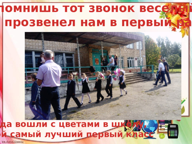Ты помнишь тот звонок веселый, Что прозвенел нам в первый раз Когда вошли с цветами в школу,  В свой самый лучший первый класс 