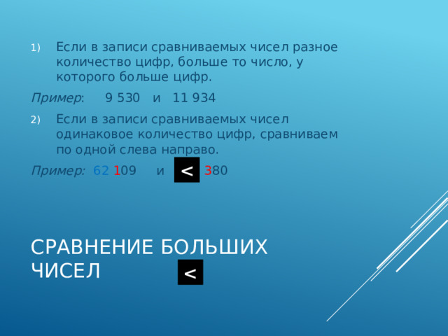 Если в записи сравниваемых чисел разное количество цифр, больше то число, у которого больше цифр. Пример : 9 530 и 11 934 Если в записи сравниваемых чисел одинаковое количество цифр, сравниваем по одной слева направо. Пример:  62  1 09 и 62  3 80  Сравнение больших чисел  