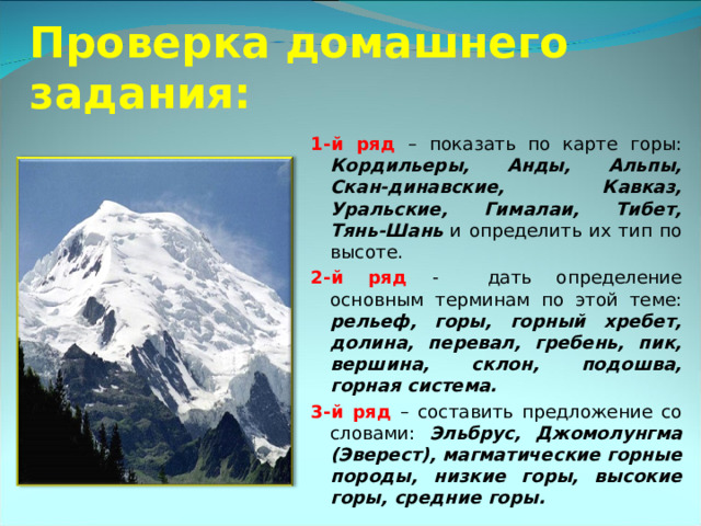  Проверка домашнего задания: 1-й ряд – показать по карте горы: Кордильеры, Анды, Альпы, Скан-динавские, Кавказ, Уральские, Гималаи, Тибет, Тянь-Шань и определить их тип по высоте. 2-й ряд -  дать определение основным терминам по этой теме: рельеф, горы, горный хребет, долина, перевал, гребень, пик, вершина, склон, подошва, горная система. 3-й ряд – составить предложение со словами: Эльбрус, Джомолунгма (Эверест), магматические горные породы, низкие горы, высокие горы, средние горы. 