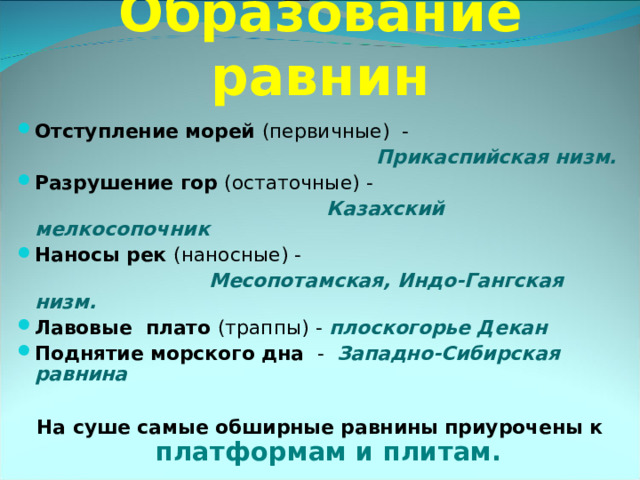 Образование равнин Отступление морей (первичные) -  Прикаспийская низм. Разрушение гор (остаточные) -  Казахский мелкосопочник Наносы рек (наносные) -  Месопотамская, Индо-Гангская низм. Лавовые плато (траппы) - плоскогорье Декан Поднятие морского дна - Западно-Сибирская равнина  На суше самые обширные равнины приурочены к платформам и плитам.  