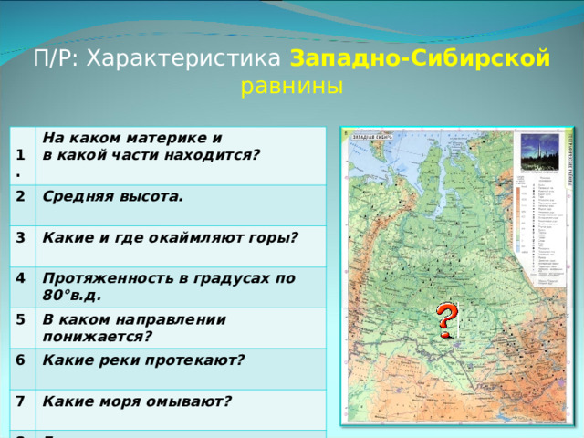 П/Р: Характеристика Западно-Сибирской равнины  1. На каком материке и в какой части находится? 2. Средняя высота. 3. Какие и где окаймляют горы? 4. Протяженность в градусах по 80°в.д. 5. В каком направлении понижается? 6. Какие реки протекают? 7. Какие моря омывают? 8. Города, находящиеся на равнине. 
