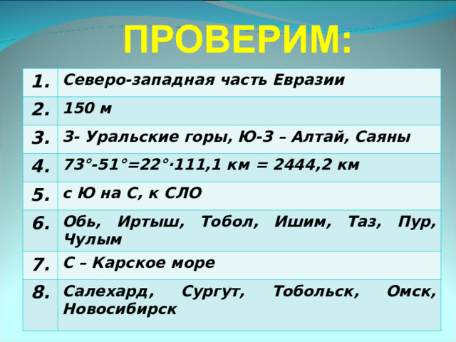 1. Северо-западная часть Евразии 2. 150 м 3. З- Уральские горы, Ю-З – Алтай, Саяны 4. 73°-51°=22°·111,1 км = 2444,2 км 5. с Ю на С, к СЛО 6. Обь, Иртыш, Тобол, Ишим, Таз, Пур, Чулым 7. С – Карское море 8. Салехард, Сургут, Тобольск, Омск, Новосибирск 