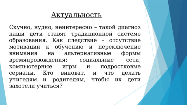 Актуальность Скучно, нудно, неинтересно – такой диагноз наши дети ставят традиционной системе образования. Как следствие – отсутствие мотивации к обучению и переключение внимания на альтернативные формы времяпровождения: социальные сети, компьютерные игры и подростковые сериалы. Кто виноват, и что делать учителям и родителям, чтобы их дети захотели учиться? 