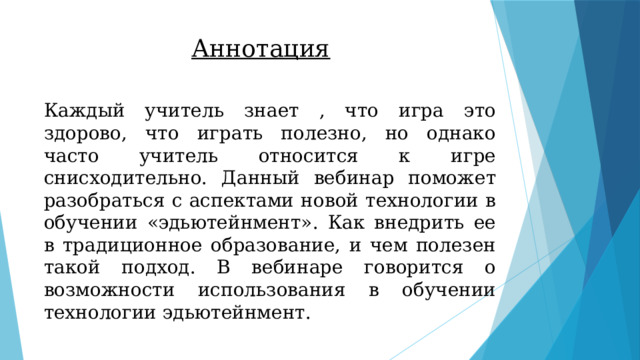 Аннотация Каждый учитель знает , что игра это здорово, что играть полезно, но однако часто учитель относится к игре снисходительно. Данный вебинар поможет разобраться с аспектами новой технологии в обучении «эдьютейнмент». Как внедрить ее в традиционное образование, и чем полезен такой подход. В вебинаре говорится о возможности использования в обучении технологии эдьютейнмент. 