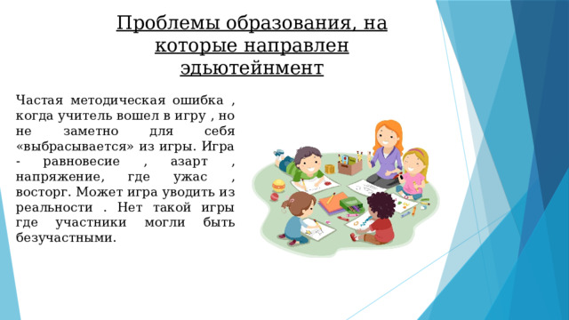 Проблемы образования, на которые направлен эдьютейнмент Частая методическая ошибка , когда учитель вошел в игру , но не заметно для себя «выбрасывается» из игры. Игра - равновесие , азарт , напряжение, где ужас , восторг. Может игра уводить из реальности . Нет такой игры где участники могли быть безучастными. 