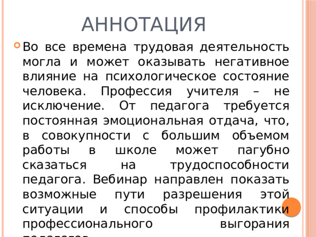 Аннотация Во все времена трудовая деятельность могла и может оказывать негативное влияние на психологическое состояние человека. Профессия учителя – не исключение. От педагога требуется постоянная эмоциональная отдача, что, в совокупности с большим объемом работы в школе может пагубно сказаться на трудоспособности педагога. Вебинар направлен показать возможные пути разрешения этой ситуации и способы профилактики профессионального выгорания педагогов. 
