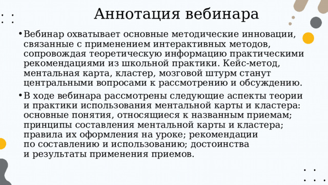 Аннотация вебинара Вебинар охватывает основные методические инновации, связанные с применением интерактивных методов, сопровождая теоретическую информацию практическими рекомендациями из школьной практики. Кейс-метод, ментальная карта, кластер, мозговой штурм станут центральными вопросами к рассмотрению и обсуждению. В ходе вебинара рассмотрены следующие аспекты теории и практики использования ментальной карты и кластера: основные понятия, относящиеся к названным приемам; принципы составления ментальной карты и кластера; правила их оформления на уроке; рекомендации по составлению и использованию; достоинства и результаты применения приемов. 