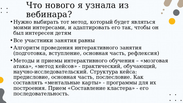 Что нового я узнала из вебинара? Нужно выбирать тот метод, который будет являться моими интересами, и адаптировать его так, чтобы он был интересен детям Все участники занятия равны Алгоритм проведения интерактивного занятия (подготовка, вступление, основная часть, рефлексия) Методы и приемы интерактивного обучения – «мозговая атака», «метод кейсов» - практический, обучающий, научно-исследовательский. Структура кейса: предисловие, основная часть, послесловие. Как составлять «ментальные карты» - программы для их построения. Прием «Составление кластера» - его последовательность. 