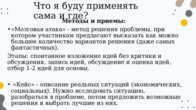 Что я буду применять сама и где? Методы и приемы: «Мозговая атака» - метод решения проблемы, при котором участникам предлагают высказать как можно большее количество вариантов решения (даже самых фантастичных). Этапы: спонтанное изложение идей без критики и обсуждения, запись идей, обсуждение и оценка идей, отбор 1-2 идей для основы.  «Кейс» - описание реальных ситуаций (экономических, социальных). Нужно исследовать ситуацию, разобраться в проблеме, потом предложить возможные решения и выбрать лучшие из них. 