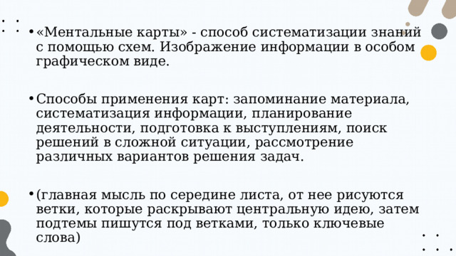«Ментальные карты» - способ систематизации знаний с помощью схем. Изображение информации в особом графическом виде. Способы применения карт: запоминание материала, систематизация информации, планирование деятельности, подготовка к выступлениям, поиск решений в сложной ситуации, рассмотрение различных вариантов решения задач. (главная мысль по середине листа, от нее рисуются ветки, которые раскрывают центральную идею, затем подтемы пишутся под ветками, только ключевые слова) 