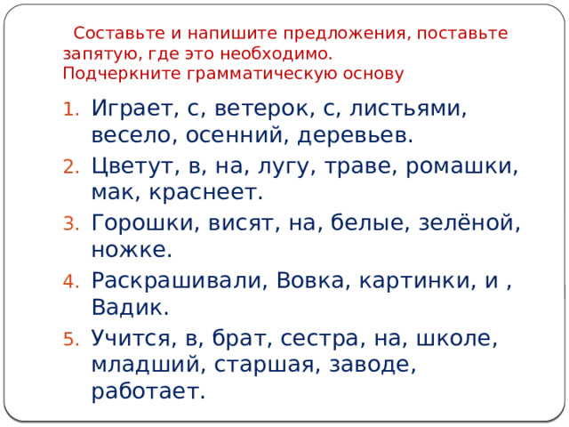  Составьте и напишите предложения, поставьте запятую, где это необходимо.  Подчеркните грамматическую основу Играет, с, ветерок, с, листьями, весело, осенний, деревьев. Цветут, в, на, лугу, траве, ромашки, мак, краснеет. Горошки, висят, на, белые, зелёной, ножке. Раскрашивали, Вовка, картинки, и , Вадик. Учится, в, брат, сестра, на, школе, младший, старшая, заводе, работает. 