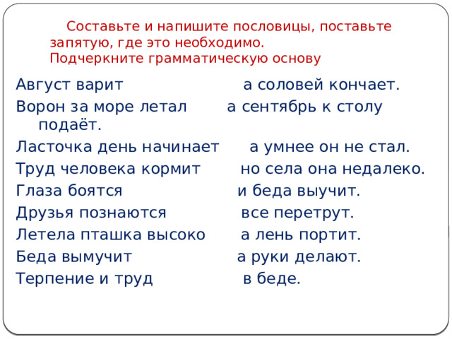  Составьте и напишите пословицы, поставьте запятую, где это необходимо.  Подчеркните грамматическую основу Август варит а соловей кончает. Ворон за море летал а сентябрь к столу подаёт. Ласточка день начинает а умнее он не стал. Труд человека кормит но села она недалеко. Глаза боятся и беда выучит. Друзья познаются все перетрут. Летела пташка высоко а лень портит. Беда вымучит а руки делают. Терпение и труд в беде. 
