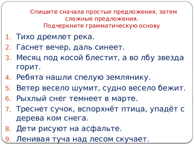  Спишите сначала простые предложения, затем сложные предложения.  Подчеркните грамматическую основу Тихо дремлет река. Гаснет вечер, даль синеет. Месяц под косой блестит, а во лбу звезда горит. Ребята нашли спелую землянику. Ветер весело шумит, судно весело бежит. Рыхлый снег темнеет в марте. Треснет сучок, вспорхнёт птица, упадёт с дерева ком снега. Дети рисуют на асфальте. Ленивая туча над лесом скучает. 