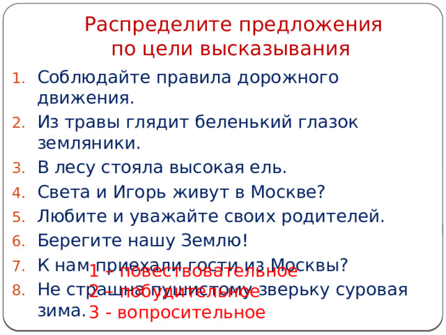  Распределите предложения  по цели высказывания Соблюдайте правила дорожного движения. Из травы глядит беленький глазок земляники. В лесу стояла высокая ель. Света и Игорь живут в Москве? Любите и уважайте своих родителей. Берегите нашу Землю! К нам приехали гости из Москвы? Не страшна пушистому зверьку суровая зима. 1 – повествовательное 2 – побудительное 3 - вопросительное 