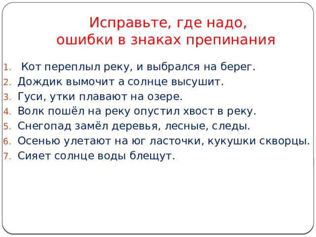  Исправьте, где надо,  ошибки в знаках препинания  Кот переплыл реку, и выбрался на берег. Дождик вымочит а солнце высушит. Гуси, утки плавают на озере. Волк пошёл на реку опустил хвост в реку. Снегопад замёл деревья, лесные, следы. Осенью улетают на юг ласточки, кукушки скворцы. Сияет солнце воды блещут. 