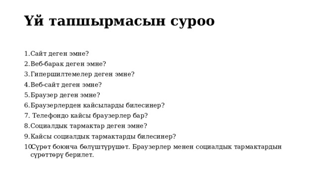 Үй тапшырмасын суроо   Сайт деген эмне? Веб-барак деген эмне? Гипершилтемелер деген эмне? Веб-сайт деген эмне? Браузер деген эмне? Браузерлерден кайсыларды билесинер?  Телефондо кайсы браузерлер бар? Социалдык тармактар деген эмне? Кайсы социалдык тармактарды билесинер? Сүрөт боюнча бөлүштүрүшөт. Браузерлер менен социалдык тармактардын сүрөттөрү берилет. 