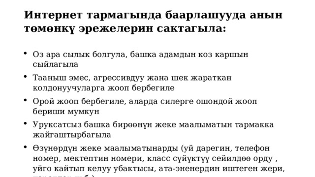 Интернет тармагында баарлашууда анын төмөнкү эрежелерин сактагыла:   Оз ара сылык болгула, башка адамдын коз каршын сыйлагыла Тааныш эмес, агрессивдуу жана шек жараткан колдонуучуларга жооп бербегиле Орой жооп бербегиле, аларда силерге ошондой жооп бериши мумкун Уруксатсыз башка бирөөнүн жеке маалыматын тармакка жайгаштырбагыла Өзүнөрдүн жеке маалыматынарды (уй дарегин, телефон номер, мектептин номери, класс сүйүктүү сейилдөө орду , уйго кайтып келуу убактысы, ата-эненердин иштеген жери, паролдор ж.б.) 