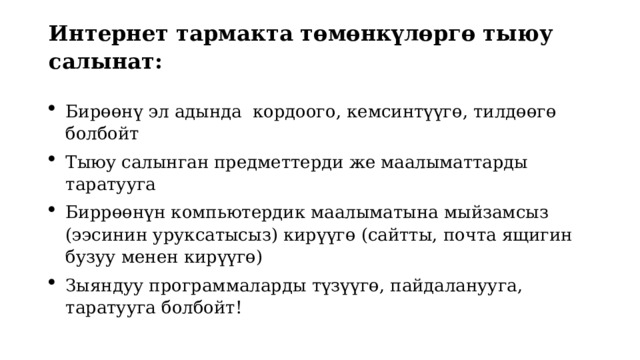 Интернет тармакта төмөнкүлөргө тыюу салынат:   Бирөөнү эл адында кордоого, кемсинтүүгө, тилдөөгө болбойт Тыюу салынган предметтерди же маалыматтарды таратууга Биррөөнүн компьютердик маалыматына мыйзамсыз (ээсинин уруксатысыз) кирүүгө (сайтты, почта ящигин бузуу менен кирүүгө) Зыяндуу программаларды түзүүгө, пайдаланууга, таратууга болбойт! 