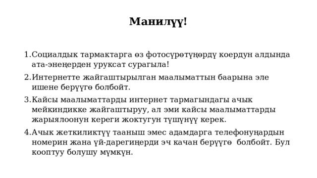 Манилүү!   Социалдык тармактарга өз фотосүрөтүңөрдү коердун алдында ата-энеңерден уруксат сурагыла! Интернетте жайгаштырылган маалыматтын баарына эле ишене берүүгө болбойт. Кайсы маалыматтарды интернет тармагындагы ачык мейкиндикке жайгаштыруу, ал эми кайсы маалыматтарды жарыялоонун кереги жоктугун түшүнүү керек. Ачык жеткиликтүү тааныш эмес адамдарга телефонуңардын номерин жана үй-дарегиңерди эч качан берүүгө болбойт. Бул кооптуу болушу мүмкүн. 