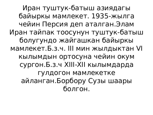 Иран туштук-батыш азиядагы байыркы мамлекет. 1935-жылга чейин Персия деп аталган.Элам Иран тайпак тоосунун туштук-батыш болугундо жайгашкан байыркы мамлекет.Б.з.ч. III мин жылдыктан VI кылымдын ортосуна чейин окум сургон.Б.з.ч XIII-XII кылымдарда гулдогон мамлекетке айланган.Борбору Сузы шаары болгон. 
