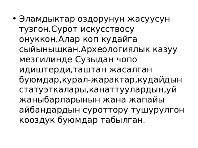 Эламдыктар оздорунун жасуусун тузгон.Сурот искусствосу онуккон.Алар коп кудайга сыйынышкан.Археологиялык казуу мезгилинде Сузыдан чопо идиштерди,таштан жасалган буюмдар,курал-жарактар,кудайдын статуэткалары,канаттуулардын,уй жаныбарларынын жана жапайы айбандардын суроттору тушурулгон кооздук буюмдар табылган . 