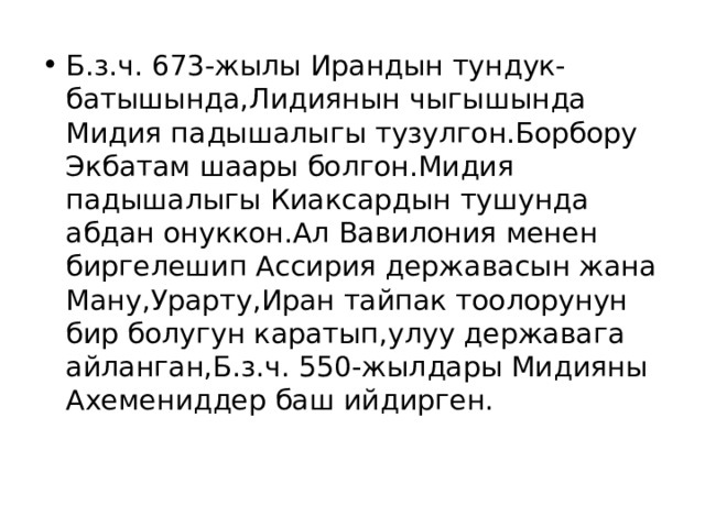 Б.з.ч. 673-жылы Ирандын тундук-батышында,Лидиянын чыгышында Мидия падышалыгы тузулгон.Борбору Экбатам шаары болгон.Мидия падышалыгы Киаксардын тушунда абдан онуккон.Ал Вавилония менен биргелешип Ассирия державасын жана Ману,Урарту,Иран тайпак тоолорунун бир болугун каратып,улуу державага айланган,Б.з.ч. 550-жылдары Мидияны Ахемениддер баш ийдирген. 