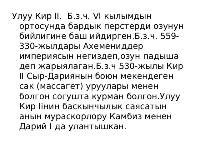 Улуу Кир II. Б.з.ч. VI кылымдын ортосунда бардык перстерди озунун бийлигине баш ийдирген.Б.з.ч. 559-330-жылдары Ахемениддер империясын негиздеп,озун падыша деп жарыялаган.Б.з.ч 530-жылы Кир II Сыр-Дариянын боюн мекендеген сак (массагет) уруулары менен болгон согушта курман болгон.Улуу Кир Iiнин баскынчылык саясатын анын мураскорлору Камбиз менен Дарий I да улантышкан. 