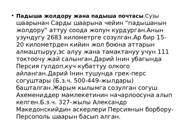 Падыша жолдору жана падыша почтасы .Сузы шаарынан Сарды шаарына чейин “падышанын жолдору” аттуу соода жолун курдурган.Анын узундугу 2683 километрге созулган.Ар бир 15-20 километрден кийин жол боюна аттарын алмаштыруу,эс алуу жана тамактануу учун 111 токтоочу жай салынган.Дарий Iнин убагында Персия гулдоп,куч кубаттуу олкого айланган.Дарий Iнин тушунда грек-перс согуштары (Б.з.ч. 500-449-жылдары) башталган.Жарым кылымга созулган согуш Ахемениддер мамлекетинин начарлоосуна алып келген.Б.з.ч. 327-жылы Александр Македонскийдин аскерлери Персиянын борбору-Персополь шаарын басып алган. 